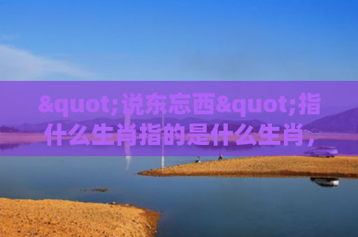 "说东忘西"指什么生肖指的是什么生肖，重点解答星座释义