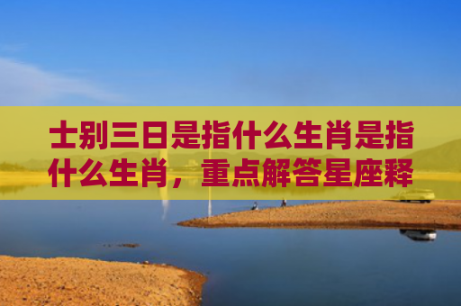士别三日是指什么生肖是指什么生肖，重点解答星座释义