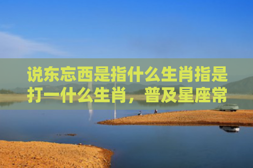 说东忘西是指什么生肖指是打一什么生肖，普及星座常识