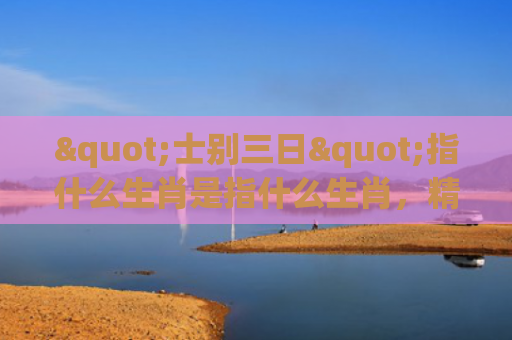 "士别三日"指什么生肖是指什么生肖，精选星座解释
