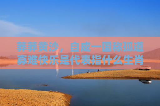 莽莽黄沙，自成一国称孤道寡难快乐是代表指什么生肖指是打一什么生肖，解读星座知识