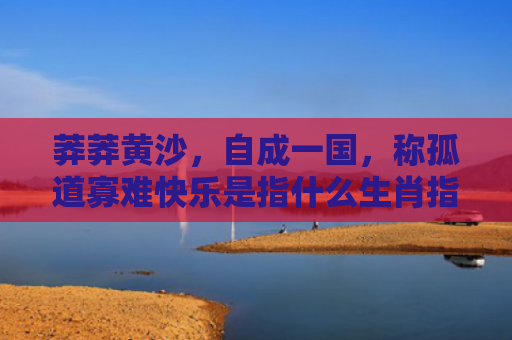 莽莽黄沙，自成一国，称孤道寡难快乐是指什么生肖指是打一什么生肖，重点解答星座释义
