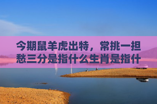 今期鼠羊虎出特，常挑一担愁三分是指什么生肖是指什么生肖，星座解读落实