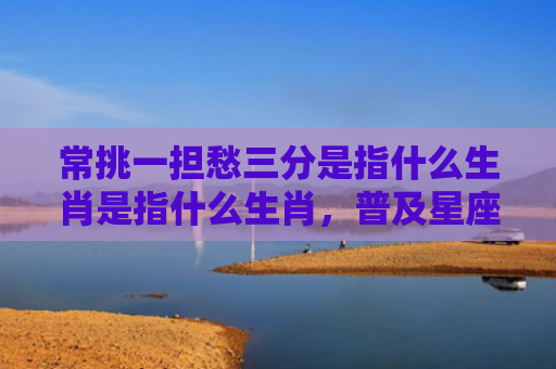 常挑一担愁三分是指什么生肖是指什么生肖，普及星座常识