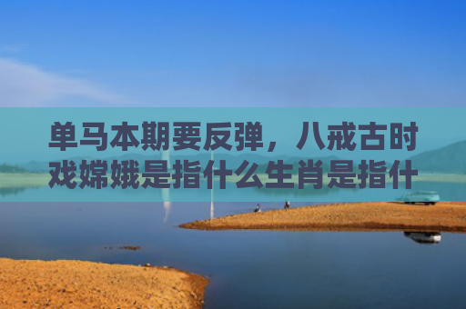 单马本期要反弹，八戒古时戏嫦娥是指什么生肖是指什么生肖，重点解答星座释义