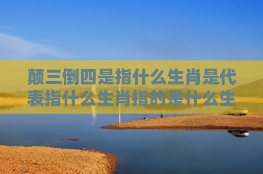 颠三倒四是指什么生肖是代表指什么生肖指的是什么生肖，重点解答星座释义