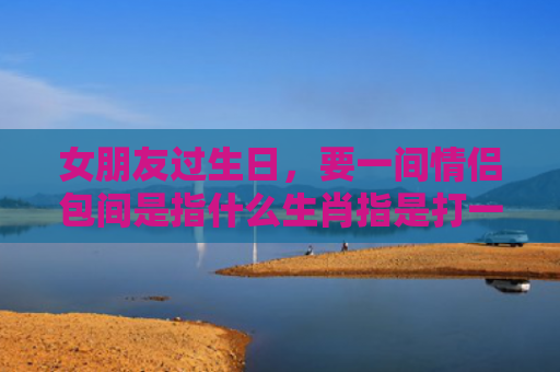 女朋友过生日，要一间情侣包间是指什么生肖指是打一什么生肖，精选星座解释