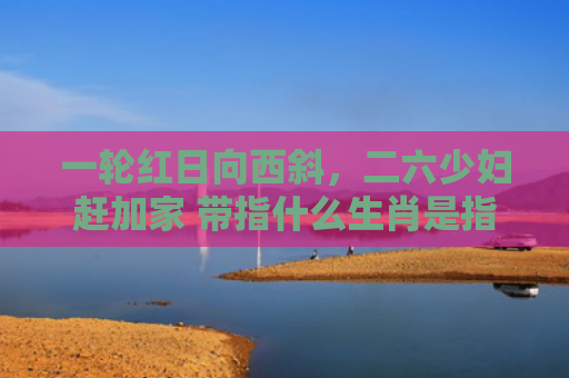 一轮红日向西斜，二六少妇赶加家 带指什么生肖是指什么生肖，普及星座常识