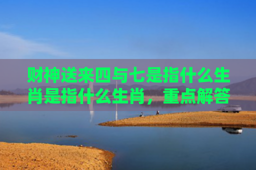 财神送来四与七是指什么生肖是指什么生肖，重点解答星座释义