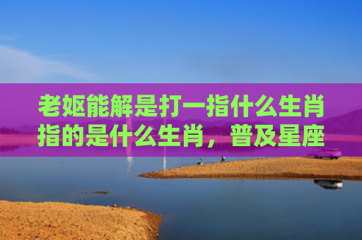 老妪能解是打一指什么生肖指的是什么生肖，普及星座常识
