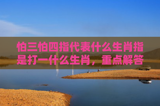 怕三怕四指代表什么生肖指是打一什么生肖，重点解答星座释义