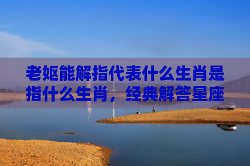 老妪能解指代表什么生肖是指什么生肖，经典解答星座知识