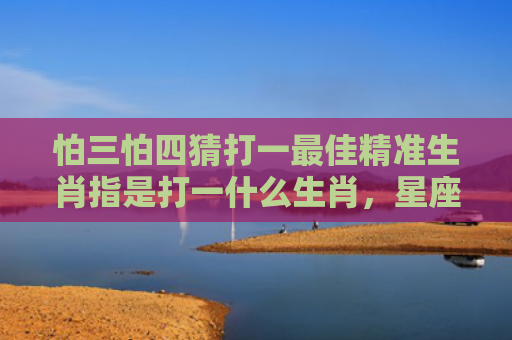 怕三怕四猜打一最佳精准生肖指是打一什么生肖，星座解读落实