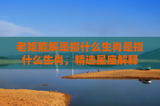 老妪能解是指什么生肖是指什么生肖，精选星座解释