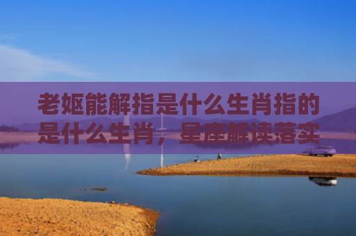 老妪能解指是什么生肖指的是什么生肖，星座解读落实