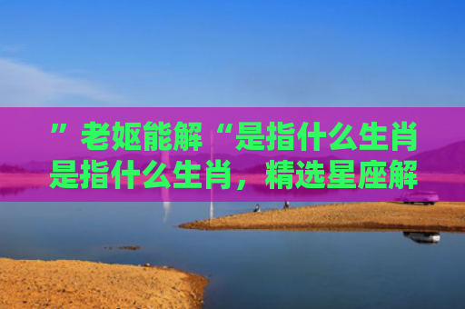 ”老妪能解“是指什么生肖是指什么生肖，精选星座解释