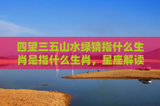 四望三五山水绿猜指什么生肖是指什么生肖，星座解读落实
