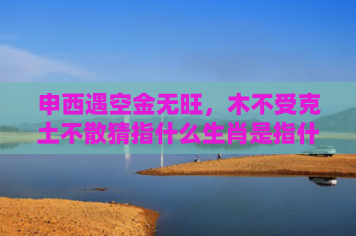 申西遇空金无旺，木不受克土不散猜指什么生肖是指什么生肖，解读星座知识
