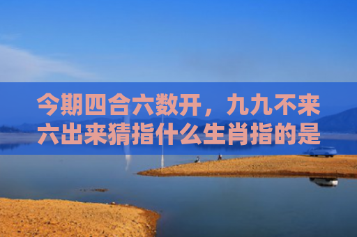 今期四合六数开，九九不来六出来猜指什么生肖指的是什么生肖，解读星座知识