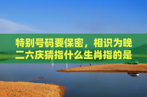 特别号码要保密，相识为晚二六庆猜指什么生肖指的是什么生肖，精选星座解释