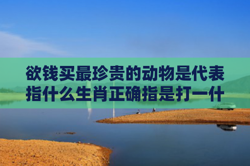 欲钱买最珍贵的动物是代表指什么生肖正确指是打一什么生肖，精选星座解释