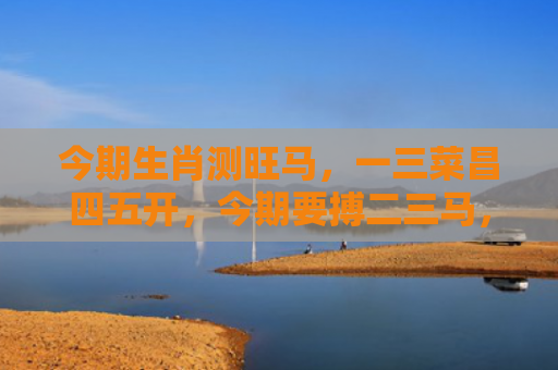 今期生肖测旺马，一三菜昌四五开，今期要搏二三马，结义金兰四四连是打什么生肖指是打一什么生肖，重点解答星座释义