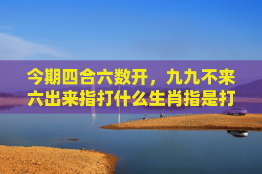 今期四合六数开，九九不来六出来指打什么生肖指是打一什么生肖，普及星座常识
