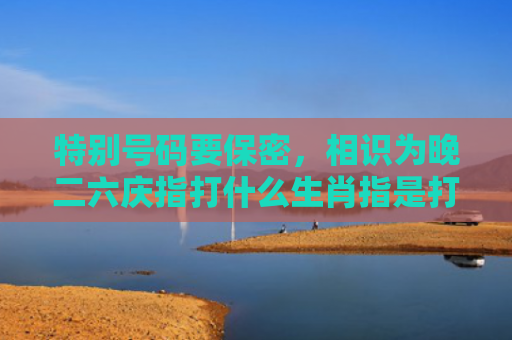 特别号码要保密，相识为晚二六庆指打什么生肖指是打一什么生肖，精选星座解释