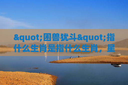 "困兽犹斗"指什么生肖是指什么生肖，星座解读落实
