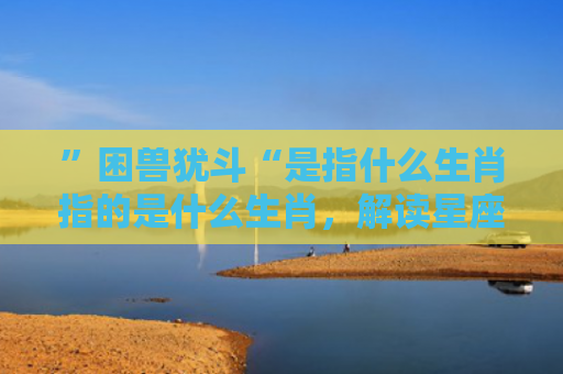 ”困兽犹斗“是指什么生肖指的是什么生肖，解读星座知识