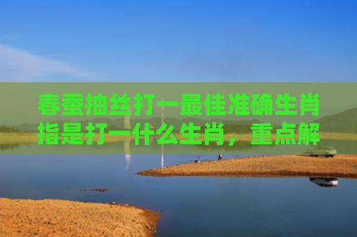 春蚕抽丝打一最佳准确生肖指是打一什么生肖，重点解答星座释义