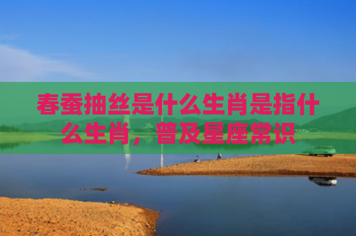 春蚕抽丝是什么生肖是指什么生肖，普及星座常识