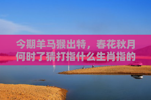 今期羊马猴出特，春花秋月何时了猜打指什么生肖指的是什么生肖，星座解读落实
