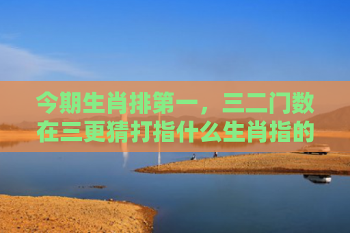 今期生肖排第一，三二门数在三更猜打指什么生肖指的是什么生肖，经典解答星座知识
