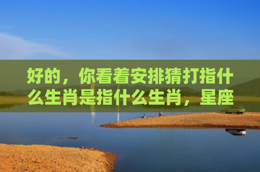 好的，你看着安排猜打指什么生肖是指什么生肖，星座解读落实