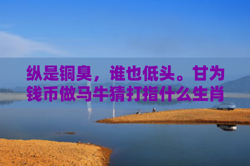 纵是铜臭，谁也低头。甘为钱币做马牛猜打指什么生肖指是打一什么生肖，精选星座解释