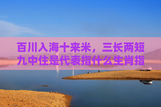百川入海十来米，三长两短九中住是代表指什么生肖指是打一什么生肖，精选星座解释