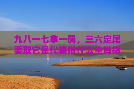 九八一七拿一码，三六定尾要取它是代表指什么生肖指的是什么生肖，重点解答星座释义