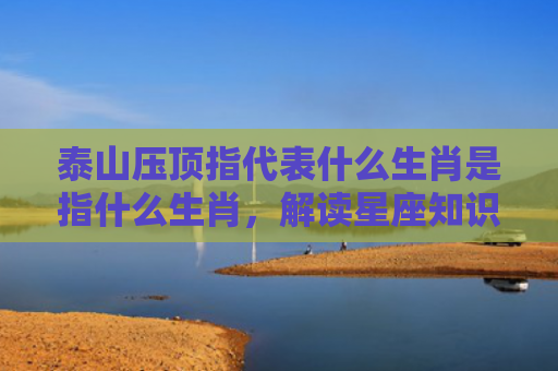 泰山压顶指代表什么生肖是指什么生肖，解读星座知识