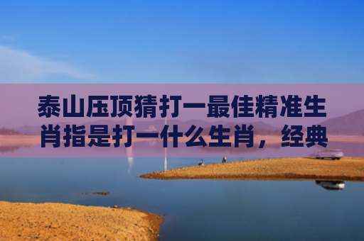 泰山压顶猜打一最佳精准生肖指是打一什么生肖，经典解答星座知识