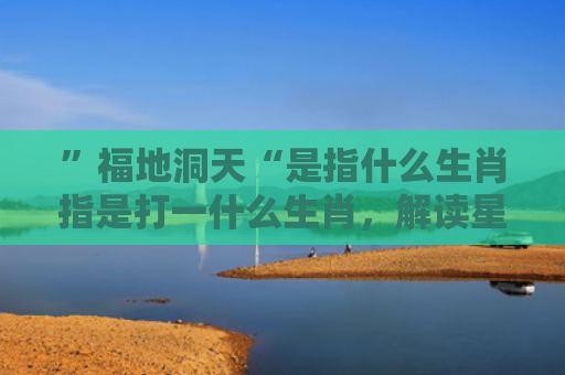 ”福地洞天“是指什么生肖指是打一什么生肖，解读星座知识