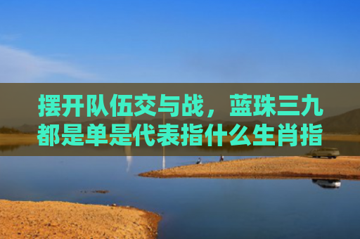 摆开队伍交与战，蓝珠三九都是单是代表指什么生肖指是打一什么生肖，重点解答星座释义