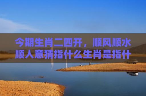 今期生肖二四开，顺风顺水顺人意猜指什么生肖是指什么生肖，经典解答星座知识