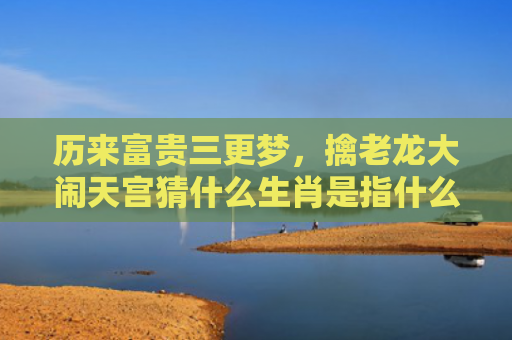 历来富贵三更梦，擒老龙大闹天宫猜什么生肖是指什么生肖，重点解答星座释义