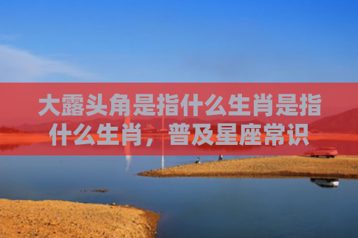 大露头角是指什么生肖是指什么生肖，普及星座常识