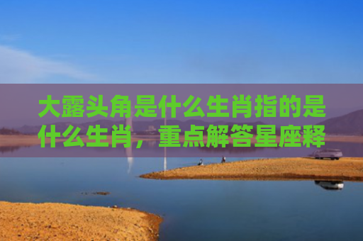 大露头角是什么生肖指的是什么生肖，重点解答星座释义