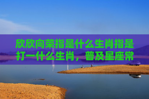 欣欣向荣指是什么生肖指是打一什么生肖，普及星座常识