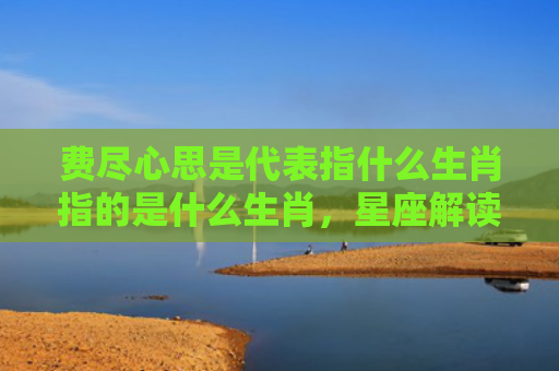 费尽心思是代表指什么生肖指的是什么生肖，星座解读落实