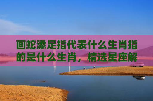 画蛇添足指代表什么生肖指的是什么生肖，精选星座解释