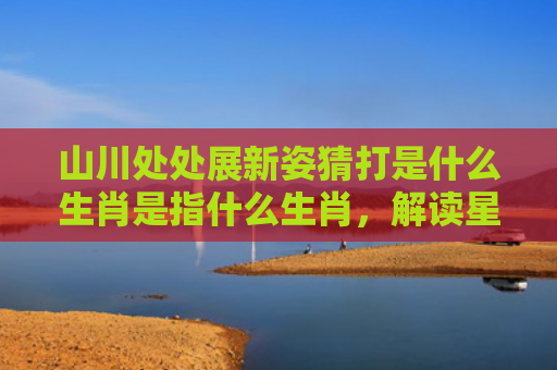 山川处处展新姿猜打是什么生肖是指什么生肖，解读星座知识